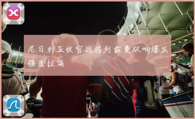 尼日利亚收官战格列兹曼双响爆发强度拉满