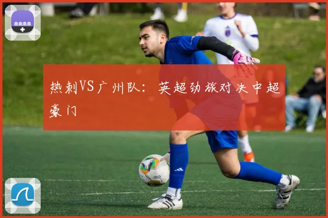 热刺VS广州队：英超劲旅对决中超豪门
