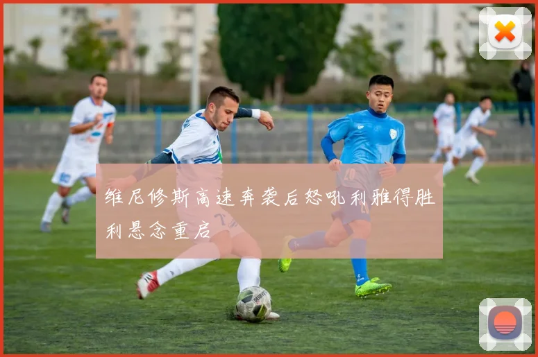 维尼修斯高速奔袭后怒吼利雅得胜利悬念重启