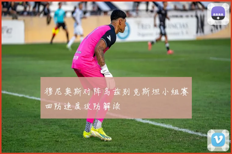 穆尼奥斯对阵乌兹别克斯坦小组赛回防速度攻防解读