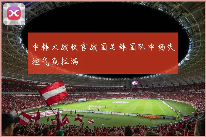 中韩大战收官战国足韩国队中场失控气氛拉满