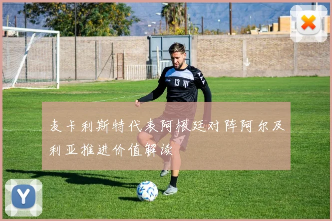 麦卡利斯特代表阿根廷对阵阿尔及利亚推进价值解读