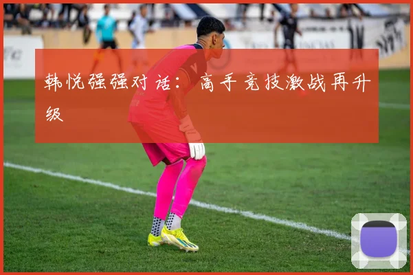 韩悦强强对话：高手竞技激战再升级