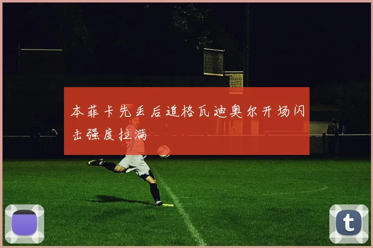 本菲卡先丢后追格瓦迪奥尔开场闪击强度拉满