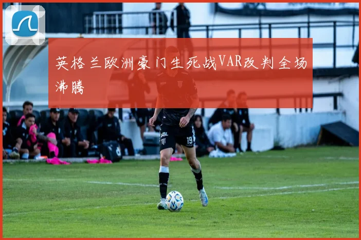 英格兰欧洲豪门生死战VAR改判全场沸腾