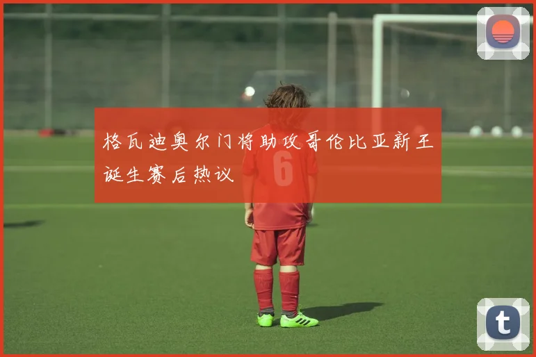 格瓦迪奥尔门将助攻哥伦比亚新王诞生赛后热议