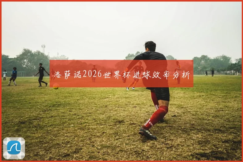 洛萨诺2026世界杯进球效率分析