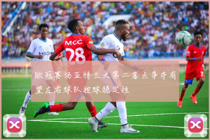 欧冠赛场亚特兰大第二落点争夺有望左右球队控球稳定性