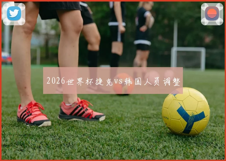 2026世界杯捷克vs韩国人员调整