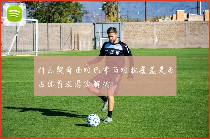 科瓦契奇面对巴拿马对抗覆盖是否占优首发悬念解析