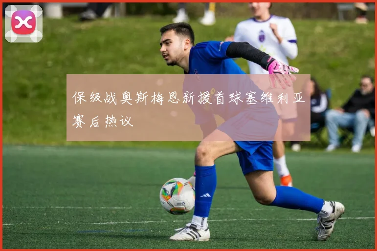 保级战奥斯梅恩新援首球塞维利亚赛后热议