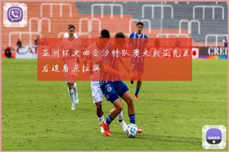 亚洲杯次回合沙特队澳大利亚先丢后追看点拉满