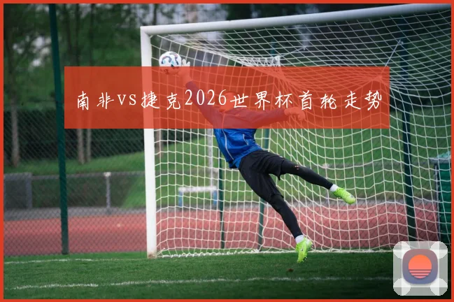 南非vs捷克2026世界杯首轮走势
