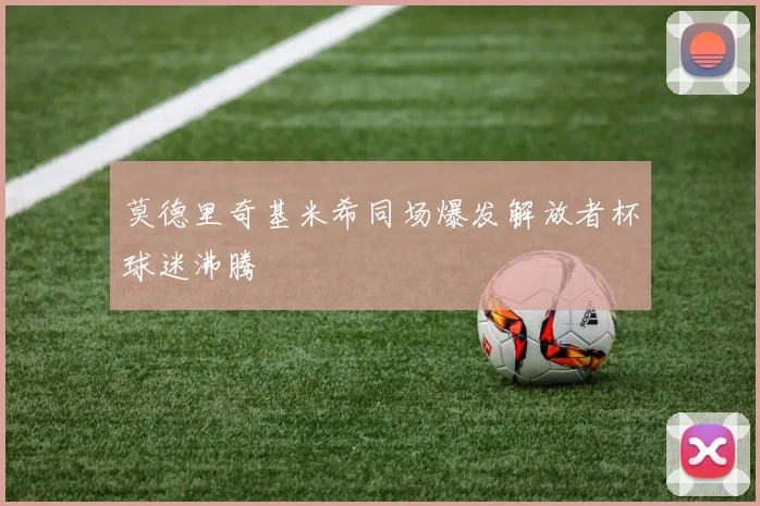 莫德里奇基米希同场爆发解放者杯球迷沸腾