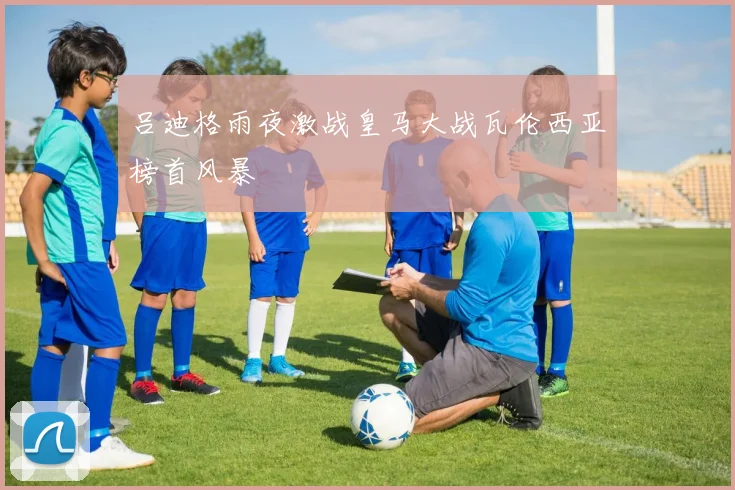 吕迪格雨夜激战皇马大战瓦伦西亚榜首风暴