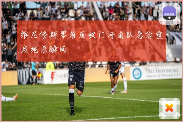 维尼修斯零角度破门河南队悬念重启绝杀瞬间