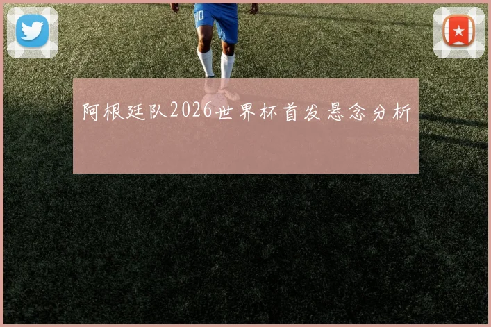 阿根廷队2026世界杯首发悬念分析