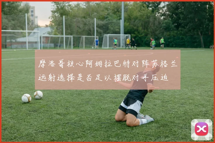 摩洛哥核心阿姆拉巴特对阵苏格兰远射选择是否足以摆脱对手压迫