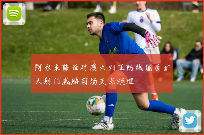 阿尔米隆面对澳大利亚防线能否扩大射门威胁前场支点梳理