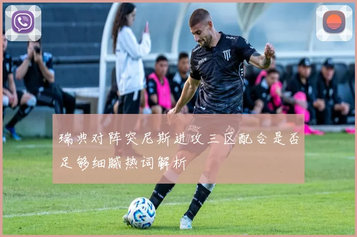 瑞典对阵突尼斯进攻三区配合是否足够细腻热词解析