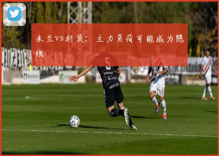 米兰vs科莫:主力负荷可能成为隐线