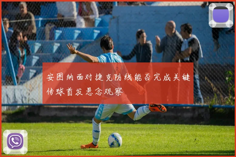 安图纳面对捷克防线能否完成关键传球首发悬念观察