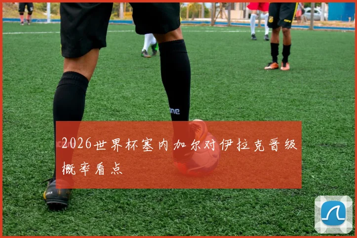 2026世界杯塞内加尔对伊拉克晋级概率看点