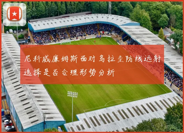 尼科威廉姆斯面对乌拉圭防线远射选择是否合理形势分析