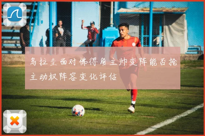 乌拉圭面对佛得角主帅变阵能否抢主动权阵容变化评估