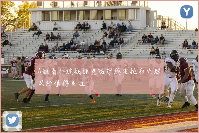 A组南非迎战捷克防守稳定性和失球风险值得关注