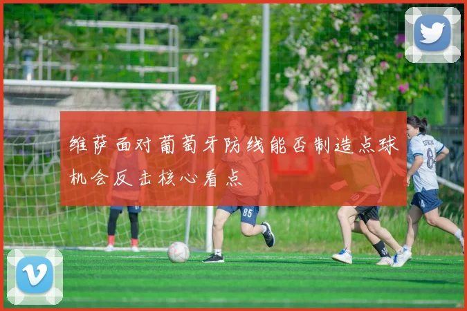 维萨面对葡萄牙防线能否制造点球机会反击核心看点