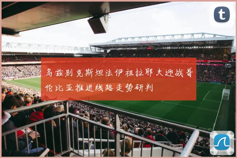 乌兹别克斯坦法伊祖拉耶夫迎战哥伦比亚推进线路走势研判