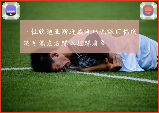 卜拉欣迪亚斯迎战海地无球前插线路可能左右球队控球质量