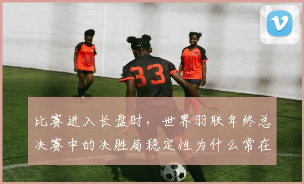比赛进入长盘时，世界羽联年终总决赛中的决胜局稳定性为什么常在赛后才被重新认识