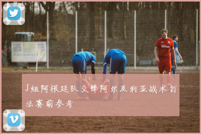 J组阿根廷队交锋阿尔及利亚战术打法赛前参考