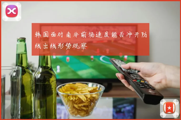 韩国面对南非前场速度能否冲开防线出线形势观察