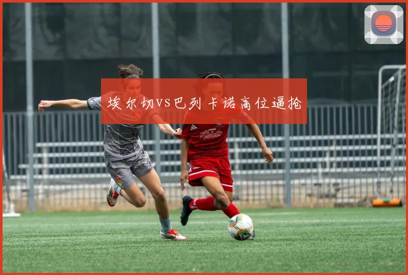 埃尔切vs巴列卡诺高位逼抢