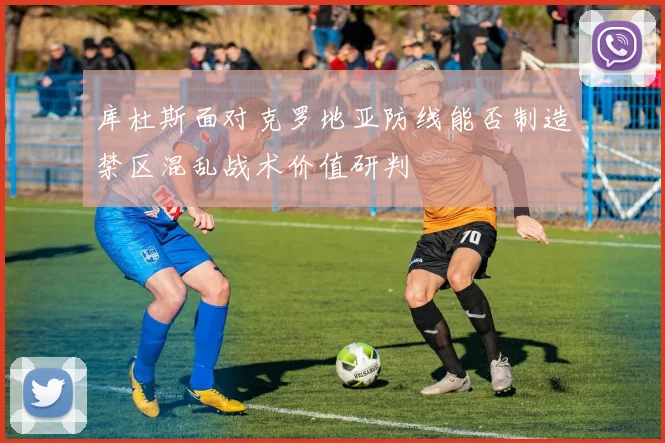 库杜斯面对克罗地亚防线能否制造禁区混乱战术价值研判