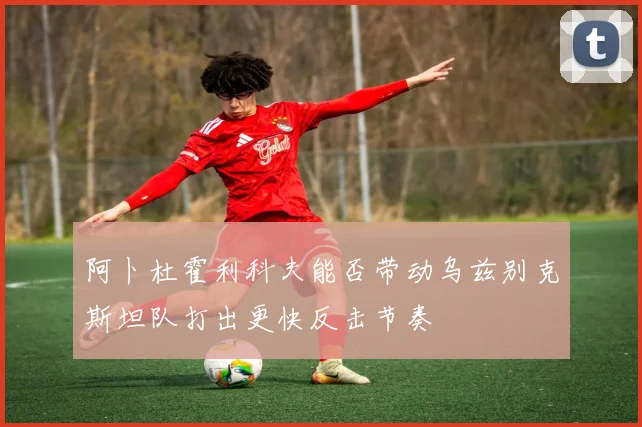 阿卜杜霍利科夫能否带动乌兹别克斯坦队打出更快反击节奏