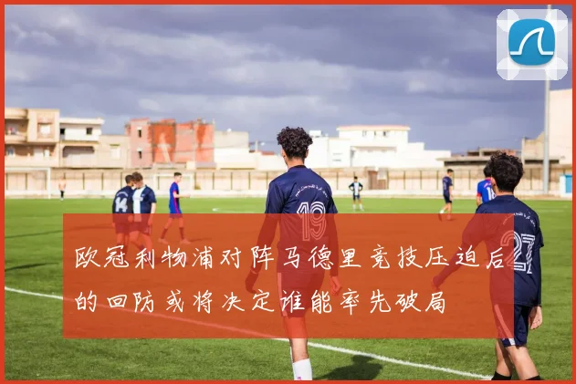 欧冠利物浦对阵马德里竞技压迫后的回防或将决定谁能率先破局